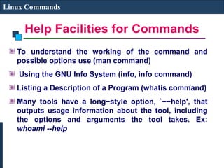 Help Facilities for Commands
Linux Commands
To understand the working of the command and
possible options use (man command)
Using the GNU Info System (info, info command)
Listing a Description of a Program (whatis command)
Many tools have a long−style option, `−−help', that
outputs usage information about the tool, including
the options and arguments the tool takes. Ex:
whoami --help
 