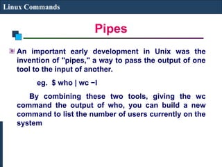 Pipes
Linux Commands
An important early development in Unix was the
invention of "pipes," a way to pass the output of one
tool to the input of another.
eg. $ who | wc −l
By combining these two tools, giving the wc
command the output of who, you can build a new
command to list the number of users currently on the
system
 