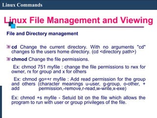 Linux File Management and Viewing
Linux Commands
File and Directory management
cd Change the current directory. With no arguments "cd"
changes to the users home directory. (cd <directory path>)
chmod Change the file permissions.
Ex: chmod 751 myfile : change the file permissions to rwx for
owner, rx for group and x for others
Ex: chmod go=+r myfile : Add read permission for the group
and others (character meanings u-user, g-group, o-other, +
add permission,-remove,r-read,w-write,x-exe)
Ex: chmod +s myfile - Setuid bit on the file which allows the
program to run with user or group privileges of the file.
 