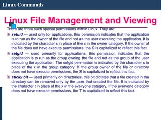 Linux File Management and Viewing
Linux Commands
There are three such special permissions within Linux. They are:
setuid — used only for applications, this permission indicates that the application
is to run as the owner of the file and not as the user executing the application. It is
indicated by the character s in place of the x in the owner category. If the owner of
the file does not have execute permissions, the S is capitalized to reflect this fact.
setgid — used primarily for applications, this permission indicates that the
application is to run as the group owning the file and not as the group of the user
executing the application. The setgid permission is indicated by the character s in
place of the x in the group category. If the group owner of the file or directory
does not have execute permissions, the S is capitalized to reflect this fact.
sticky bit — used primarily on directories, this bit dictates that a file created in the
directory can be removed only by the user that created the file. It is indicated by
the character t in place of the x in the everyone category. If the everyone category
does not have execute permissions, the T is capitalized to reflect this fact.
 