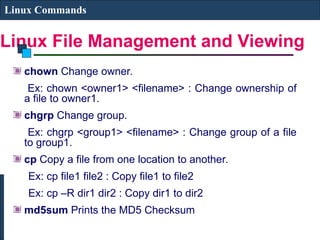 Linux File Management and Viewing
Linux Commands
chown Change owner.
Ex: chown <owner1> <filename> : Change ownership of
a file to owner1.
chgrp Change group.
Ex: chgrp <group1> <filename> : Change group of a file
to group1.
cp Copy a file from one location to another.
Ex: cp file1 file2 : Copy file1 to file2
Ex: cp –R dir1 dir2 : Copy dir1 to dir2
md5sum Prints the MD5 Checksum
 