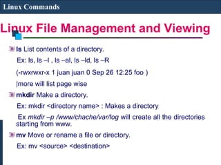 Linux File Management and Viewing
Linux Commands
ls List contents of a directory.
Ex: ls, ls –l , ls –al, ls –ld, ls –R
(-rwxrwxr-x 1 juan juan 0 Sep 26 12:25 foo )
|more will list page wise
mkdir Make a directory.
Ex: mkdir <directory name> : Makes a directory
Ex mkdir –p /www/chache/var/log will create all the directories
starting from www.
mv Move or rename a file or directory.
Ex: mv <source> <destination>
 
