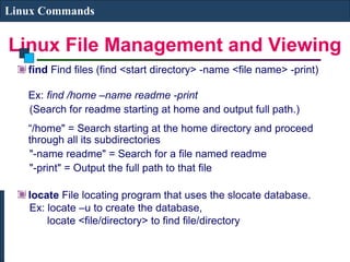 Linux File Management and Viewing
Linux Commands
find Find files (find <start directory> -name <file name> -print)
Ex: find /home –name readme -print
(Search for readme starting at home and output full path.)
“/home" = Search starting at the home directory and proceed
through all its subdirectories
"-name readme" = Search for a file named readme
"-print" = Output the full path to that file
locate File locating program that uses the slocate database.
Ex: locate –u to create the database,
locate <file/directory> to find file/directory
 