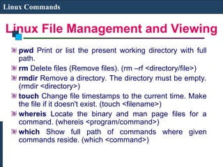 Linux File Management and Viewing
Linux Commands
pwd Print or list the present working directory with full
path.
rm Delete files (Remove files). (rm –rf <directory/file>)
rmdir Remove a directory. The directory must be empty.
(rmdir <directory>)
touch Change file timestamps to the current time. Make
the file if it doesn't exist. (touch <filename>)
whereis Locate the binary and man page files for a
command. (whereis <program/command>)
which Show full path of commands where given
commands reside. (which <command>)
 