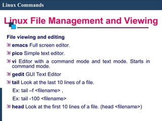 Linux File Management and Viewing
Linux Commands
File viewing and editing
emacs Full screen editor.
pico Simple text editor.
vi Editor with a command mode and text mode. Starts in
command mode.
gedit GUI Text Editor
tail Look at the last 10 lines of a file.
Ex: tail –f <filename> ,
Ex: tail -100 <filename>
head Look at the first 10 lines of a file. (head <filename>)
 