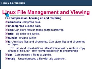 Linux File Management and Viewing
Linux Commands
File compression, backing up and restoring
compress Compress data.
uncompress Expand data.
cpio Can store files on tapes. to/from archives.
gzip - zip a file to a gz file.
gunzip - unzip a gz file.
tar Archives files and directories. Can store files and directories
on tapes.
Ex: tar -zcvf <destination> <files/directories> - Archive copy
groups of files. tar –zxvf <compressed file> to uncompress
zip – Compresses a file to a .zip file.
unzip – Uncompresses a file with .zip extension.
 