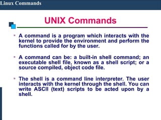 UNIX Commands
Linux Commands
A command is a program which interacts with the
kernel to provide the environment and perform the
functions called for by the user.
A command can be: a built-in shell command; an
executable shell file, known as a shell script; or a
source compiled, object code file.
The shell is a command line interpreter. The user
interacts with the kernel through the shell. You can
write ASCII (text) scripts to be acted upon by a
shell.
 
