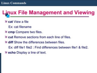Linux File Management and Viewing
Linux Commands
cat View a file
Ex: cat filename
cmp Compare two files.
cut Remove sections from each line of files.
diff Show the differences between files.
Ex: diff file1 file2 : Find differences between file1 & file2.
echo Display a line of text.
 