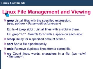 Linux File Management and Viewing
Linux Commands
grep List all files with the specified expression.
(grep pattern <filename/directorypath>)
Ex: ls –l |grep sidbi : List all lines with a sidbi in them.
Ex: grep " R " : Search for R with a space on each side
sleep Delay for a specified amount of time.
sort Sort a file alphabetically.
uniq Remove duplicate lines from a sorted file.
wc Count lines, words, characters in a file. (wc –c/w/l
<filename>).
 