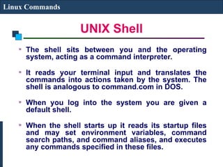 UNIX Shell
Linux Commands
The shell sits between you and the operating
system, acting as a command interpreter.
It reads your terminal input and translates the
commands into actions taken by the system. The
shell is analogous to command.com in DOS.
When you log into the system you are given a
default shell.
When the shell starts up it reads its startup files
and may set environment variables, command
search paths, and command aliases, and executes
any commands specified in these files.
 