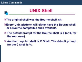 UNIX Shell
Linux Commands
The original shell was the Bourne shell, sh.
Every Unix platform will either have the Bourne shell,
or a Bourne compatible shell available.
The default prompt for the Bourne shell is $ (or #, for
the root user).
Another popular shell is C Shell. The default prompt
for the C shell is %.
 