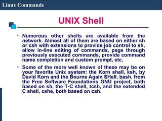 UNIX Shell
Linux Commands
Numerous other shells are available from the
network. Almost all of them are based on either sh
or csh with extensions to provide job control to sh,
allow in-line editing of commands, page through
previously executed commands, provide command
name completion and custom prompt, etc.
Some of the more well known of these may be on
your favorite Unix system: the Korn shell, ksh, by
David Korn and the Bourne Again SHell, bash, from
the Free Software Foundations GNU project, both
based on sh, the T-C shell, tcsh, and the extended
C shell, cshe, both based on csh.
 
