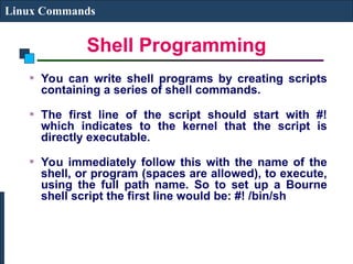 Shell Programming
Linux Commands
You can write shell programs by creating scripts
containing a series of shell commands.
The first line of the script should start with #!
which indicates to the kernel that the script is
directly executable.
You immediately follow this with the name of the
shell, or program (spaces are allowed), to execute,
using the full path name. So to set up a Bourne
shell script the first line would be: #! /bin/sh
 