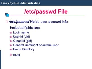 /etc/passwd File /etc/passwd  Holds user account info   Included fields are:   Login name  User Id (uid)  Group Id (gid)  General Comment about the user Home Directory Shell   Linux System Administration 