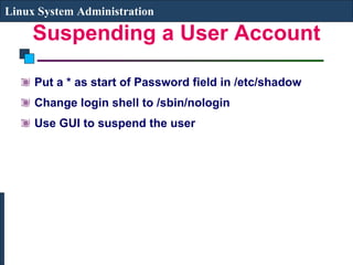 Suspending a User Account Put a * as start of Password field in /etc/shadow Change login shell to /sbin/nologin Use GUI to suspend the user Linux System Administration 