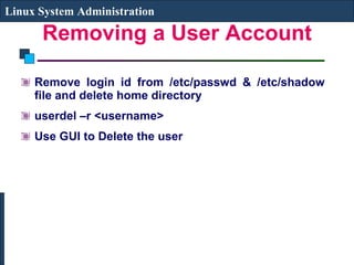 Removing a User Account Remove login id from /etc/passwd & /etc/shadow file and delete home directory userdel –r <username>  Use GUI to Delete the user Linux System Administration 