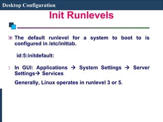 Init Runlevels The default runlevel for a system to boot to is configured in /etc/inittab.  id:5:initdefault:   In GUI: Applications    System Settings    Server Settings   Services  Generally, Linux operates in runlevel 3 or 5. Desktop Configuration 