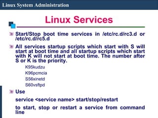 Linux Services Start/Stop boot time services in /etc/rc.d/rc3.d or /etc/rc.d/rc5.d All services startup scripts which start with S will start at boot time and all startup scripts which start with K will not start at boot time. The number after S or K is the priority. K95kudzu  K96pcmcia  S56xinetd S60vsftpd Use  service <service name> start/stop/restart  to start, stop or restart a service from command line Linux System Administration 