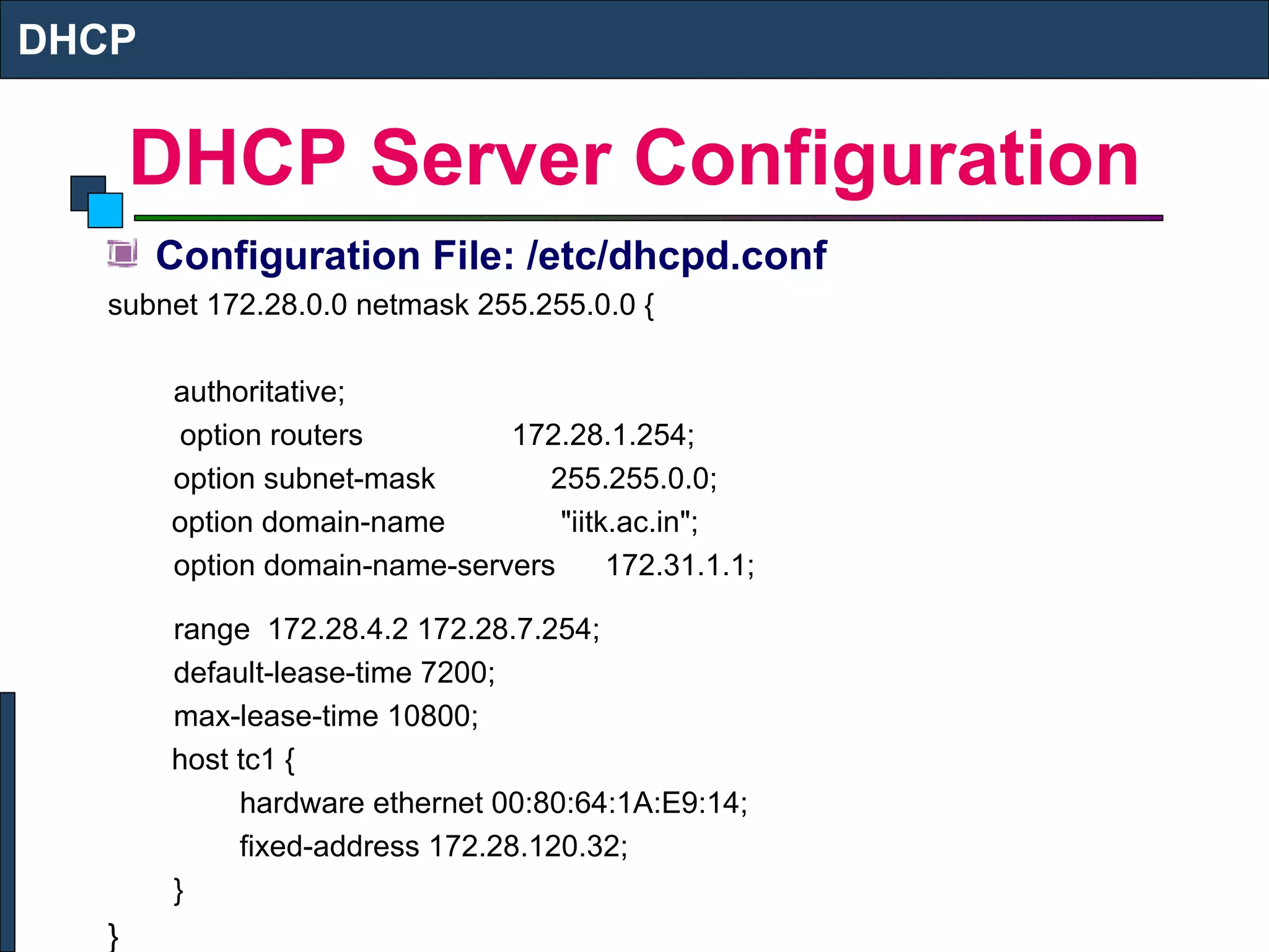DHCP Server Configuration Configuration File: /etc/dhcpd.conf subnet 172.28.0.0 netmask 255.255.0.0 { authoritative;   option routers  172.28.1.254; option subnet-mask  255.255.0.0;   option domain-name  "iitk.ac.in"; option domain-name-servers  172.31.1.1; range  172.28.4.2 172.28.7.254; default-lease-time 7200; max-lease-time 10800;   host tc1 { hardware ethernet 00:80:64:1A:E9:14; fixed-address 172.28.120.32; } } DHCP 