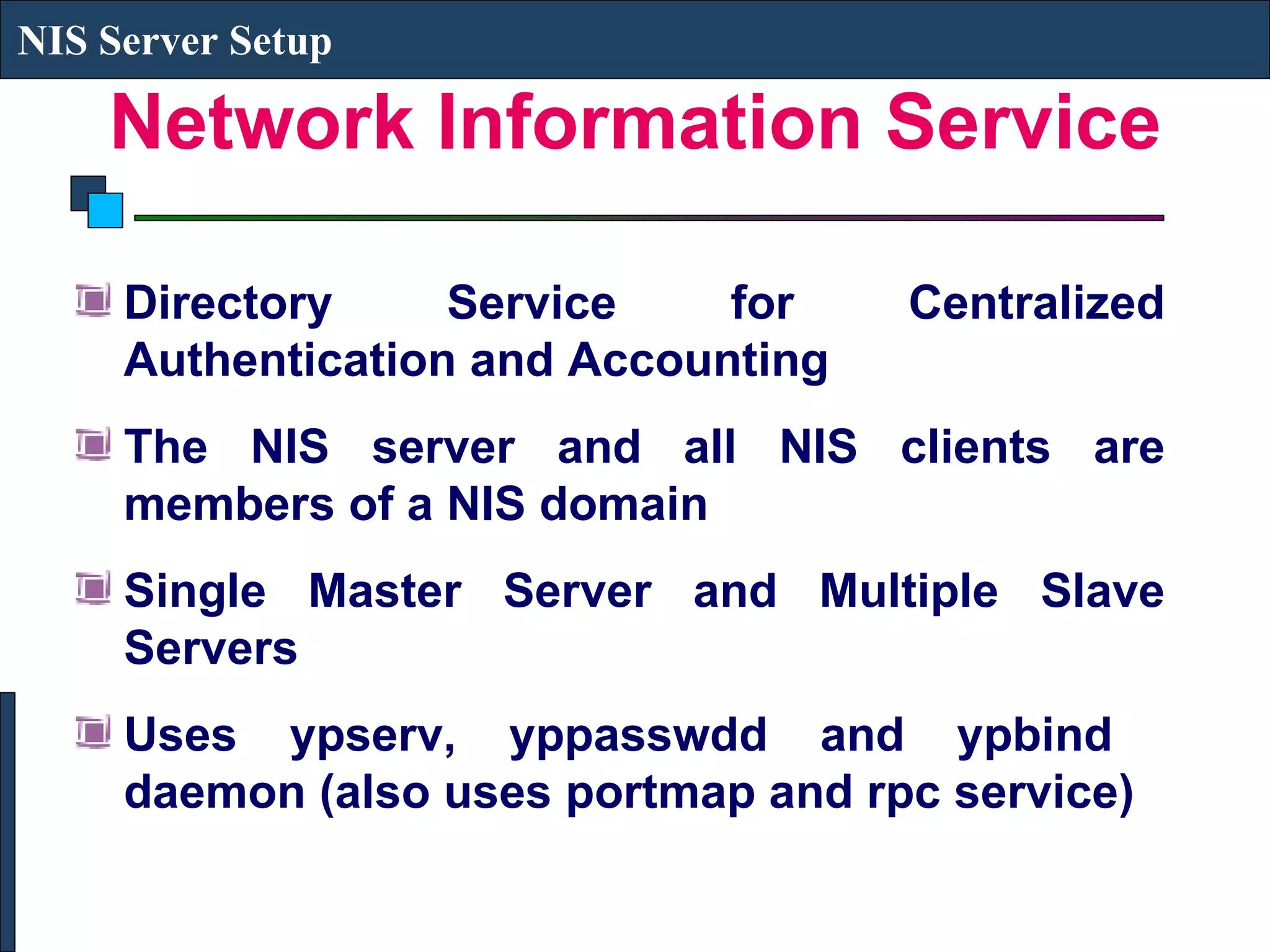 Network Information Service Directory Service for Centralized Authentication and Accounting The NIS server and all NIS clients are members of a NIS domain Single Master Server and Multiple Slave Servers Uses ypserv, yppasswdd and ypbind  daemon (also uses portmap and rpc service) NIS Server Setup 