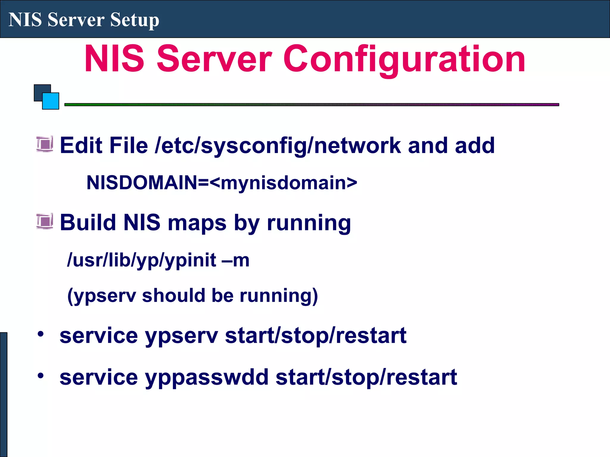 NIS Server Configuration Edit File /etc/sysconfig/network and add NISDOMAIN=<mynisdomain> Build NIS maps by running  /usr/lib/yp/ypinit –m (ypserv should be running) service ypserv start/stop/restart service yppasswdd start/stop/restart NIS Server Setup 