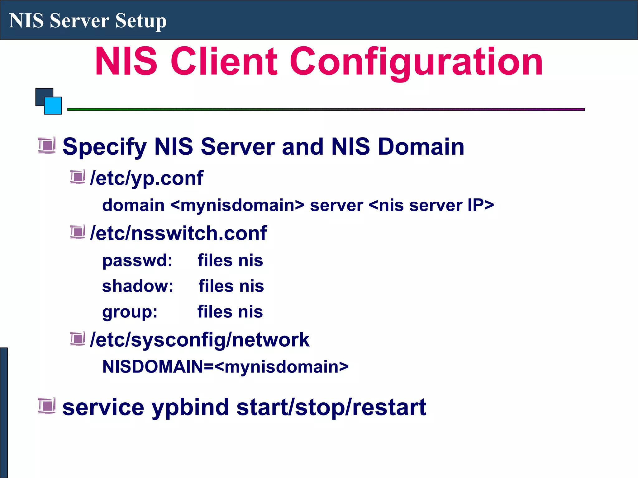 NIS Client Configuration Specify NIS Server and NIS Domain /etc/yp.conf domain <mynisdomain> server <nis server IP> /etc/nsswitch.conf passwd:  files nis shadow:  files nis group:  files nis /etc/sysconfig/network NISDOMAIN=<mynisdomain> service ypbind start/stop/restart NIS Server Setup 