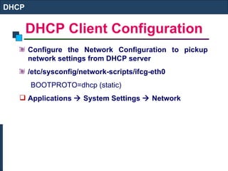 DHCP Client Configuration Configure the Network Configuration to pickup network settings from DHCP server /etc/sysconfig/network-scripts/ifcg-eth0 BOOTPROTO=dhcp (static) Applications    System Settings    Network DHCP 