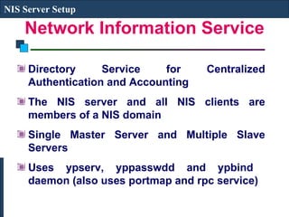 Network Information Service Directory Service for Centralized Authentication and Accounting The NIS server and all NIS clients are members of a NIS domain Single Master Server and Multiple Slave Servers Uses ypserv, yppasswdd and ypbind  daemon (also uses portmap and rpc service) NIS Server Setup 