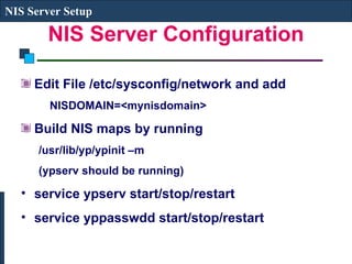 NIS Server Configuration Edit File /etc/sysconfig/network and add NISDOMAIN=<mynisdomain> Build NIS maps by running  /usr/lib/yp/ypinit –m (ypserv should be running) service ypserv start/stop/restart service yppasswdd start/stop/restart NIS Server Setup 