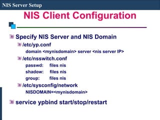 NIS Client Configuration Specify NIS Server and NIS Domain /etc/yp.conf domain <mynisdomain> server <nis server IP> /etc/nsswitch.conf passwd:  files nis shadow:  files nis group:  files nis /etc/sysconfig/network NISDOMAIN=<mynisdomain> service ypbind start/stop/restart NIS Server Setup 