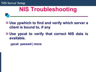 NIS Troubleshooting Use ypwhich to find and verify which server a client is bound to, if any Use ypcat to verify that correct NIS data is available. ypcat  passwd | more  NIS Server Setup 