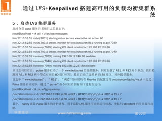 通过 LVS+Keepalived 搭建高可用的负载均衡集群系
                                       统
5 、启动 LVS 集群服务
此时查看 pulse 服务的系统日志信息如下：
[root@localhost ~]# tail -f /var/log/messages
Nov 22 15:52:55 lvs lvs[7031]: starting virtual service www.ixdba.net active: 80
Nov 22 15:52:55 lvs lvs[7031]: create_monitor for www.ixdba.net/RS1 running as pid 7039
Nov 22 15:52:55 lvs nanny[7039]: starting LVS client monitor for 192.168.12.135:80
Nov 22 15:52:55 lvs lvs[7031]: create_monitor for www.ixdba.net/RS2 running as pid 7040
Nov 22 15:52:55 lvs nanny[7039]: making 192.168.12.246:80 available
Nov 22 15:52:55 lvs nanny[7040]: starting LVS client monitor for 192.168.12.135:80
Nov 22 15:52:55 lvs nanny[7040]: making 192.168.12.237:80 available
从日志可以看出， pulse 服务启动了一个 www.ixdba.net 的虚拟服务，同时加载了 RS1 和 RS2 两个节点，然后检
测到 RS1 和 RS2 两个节点对应的 80 端口可用，最后启动了虚拟 IP 的 80 端口，对外提供服务。
日志中“ www.ixdba.net” 、“ RS1” 、“ RS2” 等标识均在 Piranha 的配置文件 /etc/sysconfig/ha/lvs.cf 中定义。
Pulse 服务启动完毕，通过“ ps –ef” 命令可以看到有如下进程在运行：
[root@localhost ~]# ps -ef|grep nanny
/usr/sbin/nanny -c -h 192.168.12.246 -p 80 -s GET / HTTP/1.0rnrn -x HTTP -a 15 -I /
/usr/sbin/nanny -c -h 192.168.12.237 -p 80 -s GET / HTTP/1.0rnrn -x HTTP -a 15 -I /
其中， nanny 就是 Pulse 服务的守护进程，用于监控 LVS 服务节点的运行状态，类似与 ldirectord 的节点监控功
能。
 华章培训                                   www.hztraining.com                                第 22页
 