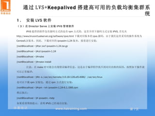 通过 LVS+Keepalived 搭建高可用的负载均衡集群系
                                   统
1 、 安装 LVS 软件
（ 3 ）在 Director Ser ve 上安装 IPVS 管理软件

        IPVS 提供的软件包有源码方式的也有 rpm 方式的，这里介绍下源码方式安装 IPVS, 首先从
http://www.linuxvirtualserver.org/software/ipvs.html 下载对应版本的 ipvs 源码，由于我们这里采用的操作系统为
Centos5.3 版本，因此，下载对应的 ipvsadm-1.24 版本，接着进行安装：

[root@localhost ~]#tar zxvf ipvsadm-1.24.tar.gz

[root@localhost ~]#cd ipvsadm-1.24

[root@localhost ~]#make

[root@localhost ~]#make install

        注意：在 make 时可能会出现错误编译信息，这是由于编译程序找不到对应内核的原因，按照如下操作就
可以正常编译：

[root@localhost ~]#ln -s /usr/src/kernels/2.6.18-128.el5-i686/ /usr/src/linux

也可以下载 rpm 安装包，通过 rpm 方式进行安装：

[root@localhost ~]#rpm –ivh ipvsadm-1.24-6.1.i386.rpm

然后执行：

[root@localhost ~]# ipvsadm --help

如果看到帮助提示，表明 IPVS 已经成功安装。
华章培训                                 www.hztraining.com                         第 7页
 