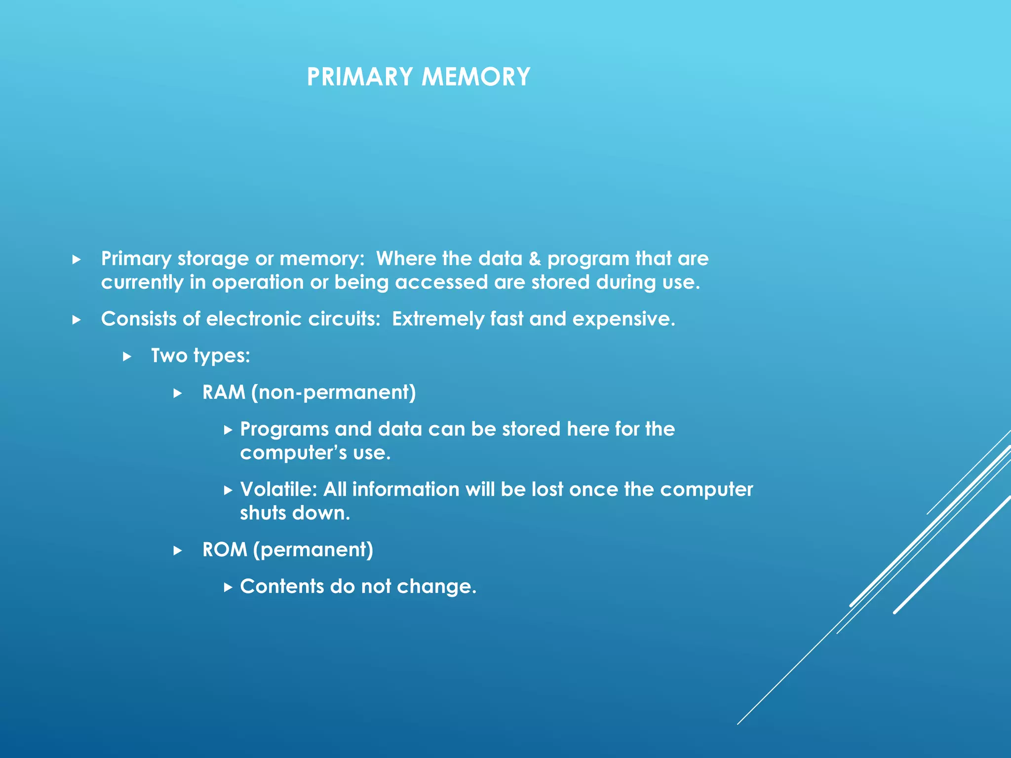 PRIMARY MEMORY
 Primary storage or memory: Where the data & program that are
currently in operation or being accessed are stored during use.
 Consists of electronic circuits: Extremely fast and expensive.
 Two types:
 RAM (non-permanent)
 Programs and data can be stored here for the
computer’s use.
 Volatile: All information will be lost once the computer
shuts down.
 ROM (permanent)
 Contents do not change.
 