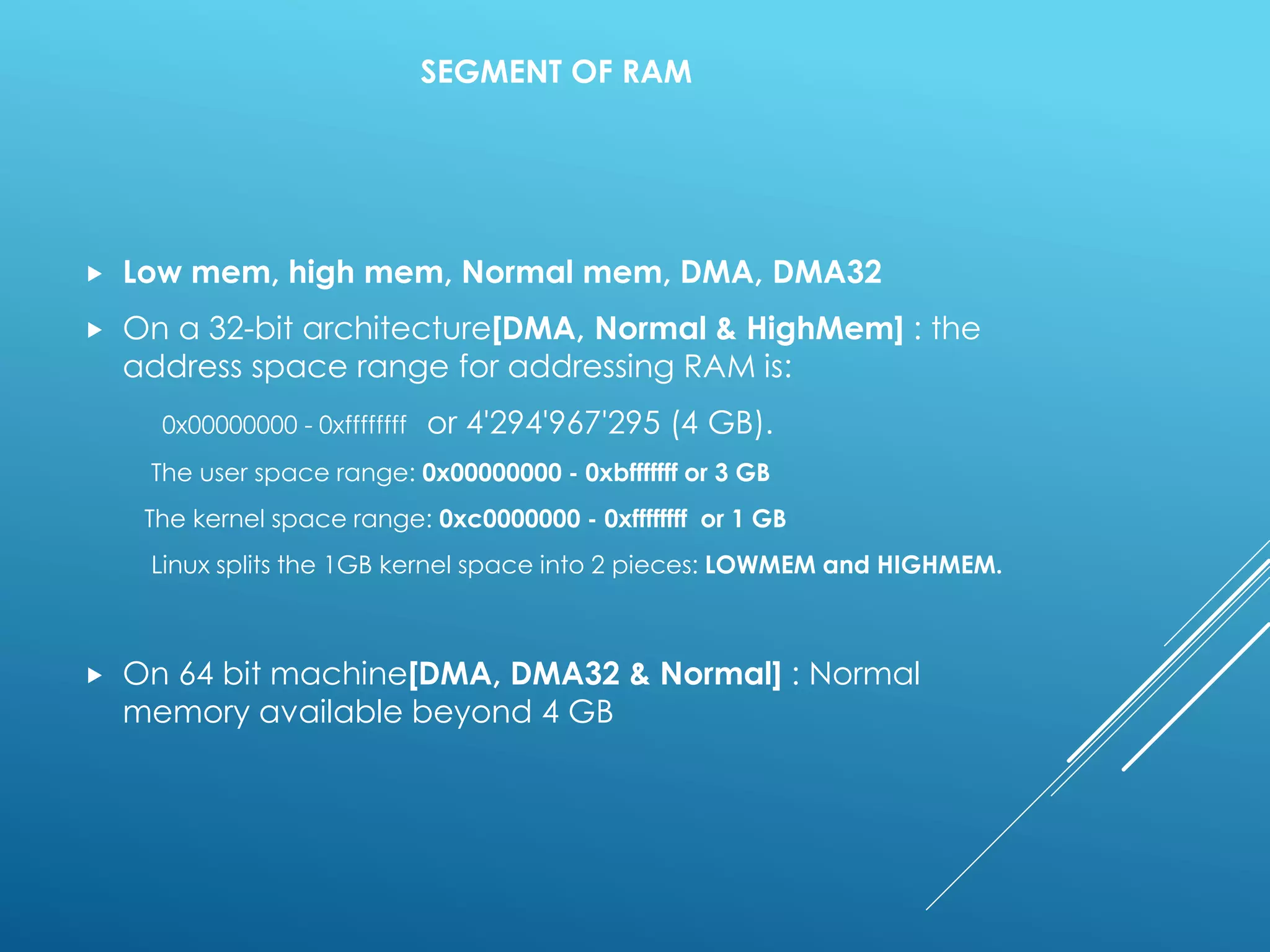 SEGMENT OF RAM
 Low mem, high mem, Normal mem, DMA, DMA32
 On a 32-bit architecture[DMA, Normal & HighMem] : the
address space range for addressing RAM is:
0x00000000 - 0xffffffff or 4'294'967'295 (4 GB).
The user space range: 0x00000000 - 0xbfffffff or 3 GB
The kernel space range: 0xc0000000 - 0xffffffff or 1 GB
Linux splits the 1GB kernel space into 2 pieces: LOWMEM and HIGHMEM.
 On 64 bit machine[DMA, DMA32 & Normal] : Normal
memory available beyond 4 GB
 