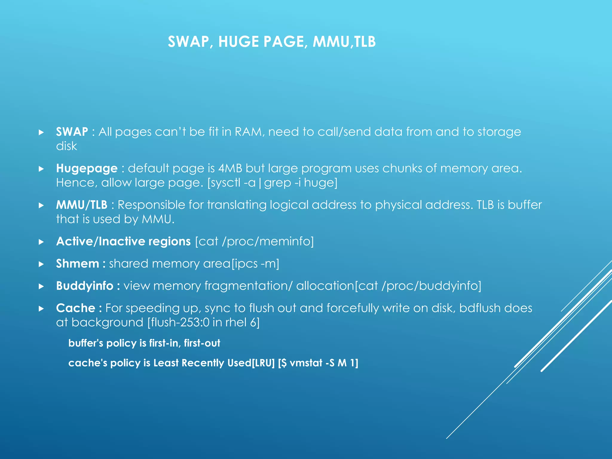SWAP, HUGE PAGE, MMU,TLB
 SWAP : All pages can’t be fit in RAM, need to call/send data from and to storage
disk
 Hugepage : default page is 4MB but large program uses chunks of memory area.
Hence, allow large page. [sysctl -a|grep -i huge]
 MMU/TLB : Responsible for translating logical address to physical address. TLB is buffer
that is used by MMU.
 Active/Inactive regions [cat /proc/meminfo]
 Shmem : shared memory area[ipcs -m]
 Buddyinfo : view memory fragmentation/ allocation[cat /proc/buddyinfo]
 Cache : For speeding up, sync to flush out and forcefully write on disk, bdflush does
at background [flush-253:0 in rhel 6]
buffer's policy is first-in, first-out
cache's policy is Least Recently Used[LRU] [$ vmstat -S M 1]
 