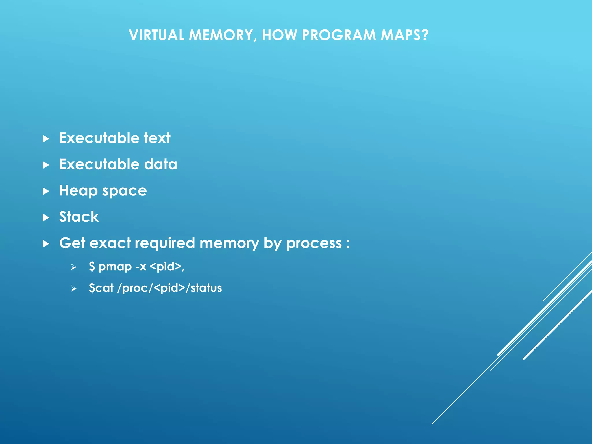 VIRTUAL MEMORY, HOW PROGRAM MAPS?
 Executable text
 Executable data
 Heap space
 Stack
 Get exact required memory by process :
 $ pmap -x <pid>,
 $cat /proc/<pid>/status
 