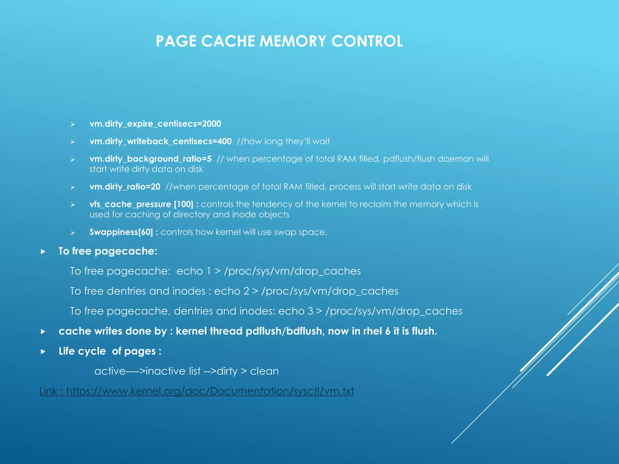 PAGE CACHE MEMORY CONTROL
 vm.dirty_expire_centisecs=2000
 vm.dirty_writeback_centisecs=400 //how long they’ll wait
 vm.dirty_background_ratio=5 // when percentage of total RAM filled, pdflush/flush daemon will
start write dirty data on disk
 vm.dirty_ratio=20 //when percentage of total RAM filled, process will start write data on disk
 vfs_cache_pressure [100] : controls the tendency of the kernel to reclaim the memory which is
used for caching of directory and inode objects
 Swappiness[60] : controls how kernel will use swap space.
 To free pagecache:
To free pagecache: echo 1 > /proc/sys/vm/drop_caches
To free dentries and inodes : echo 2 > /proc/sys/vm/drop_caches
To free pagecache, dentries and inodes: echo 3 > /proc/sys/vm/drop_caches
 cache writes done by : kernel thread pdflush/bdflush, now in rhel 6 it is flush.
 Life cycle of pages :
active---->inactive list -->dirty > clean
Link : https://www.kernel.org/doc/Documentation/sysctl/vm.txt
 