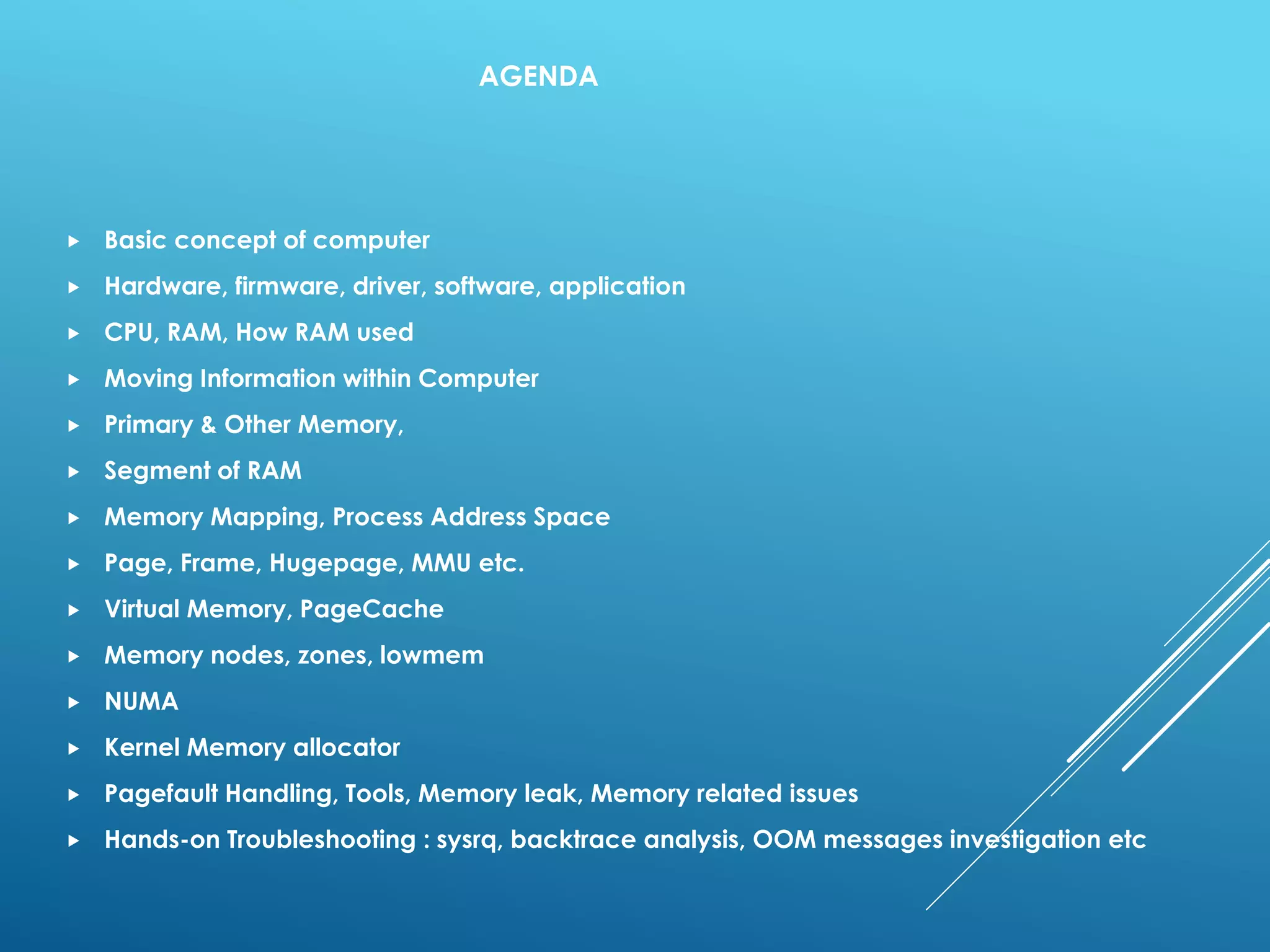 AGENDA
 Basic concept of computer
 Hardware, firmware, driver, software, application
 CPU, RAM, How RAM used
 Moving Information within Computer
 Primary & Other Memory,
 Segment of RAM
 Memory Mapping, Process Address Space
 Page, Frame, Hugepage, MMU etc.
 Virtual Memory, PageCache
 Memory nodes, zones, lowmem
 NUMA
 Kernel Memory allocator
 Pagefault Handling, Tools, Memory leak, Memory related issues
 Hands-on Troubleshooting : sysrq, backtrace analysis, OOM messages investigation etc
 