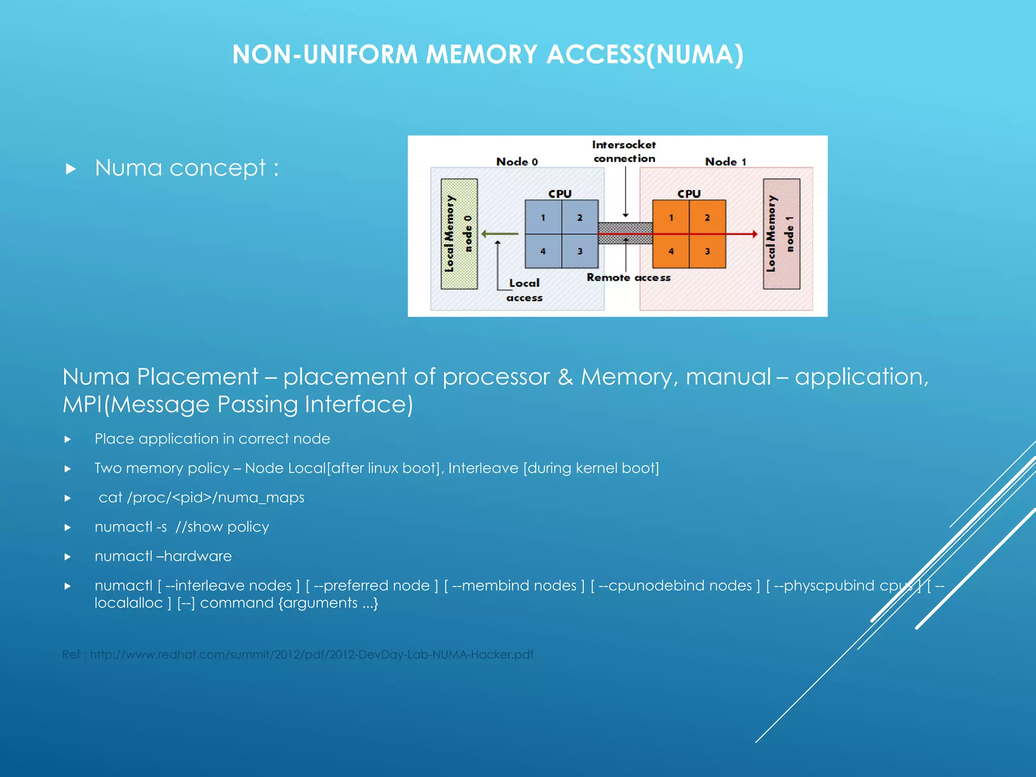 NON-UNIFORM MEMORY ACCESS(NUMA)
 Numa concept :
Numa Placement – placement of processor & Memory, manual – application,
MPI(Message Passing Interface)
 Place application in correct node
 Two memory policy – Node Local[after linux boot], Interleave [during kernel boot]
 cat /proc/<pid>/numa_maps
 numactl -s //show policy
 numactl –hardware
 numactl [ --interleave nodes ] [ --preferred node ] [ --membind nodes ] [ --cpunodebind nodes ] [ --physcpubind cpus ] [ --
localalloc ] [--] command {arguments ...}
Ref : http://www.redhat.com/summit/2012/pdf/2012-DevDay-Lab-NUMA-Hacker.pdf
 