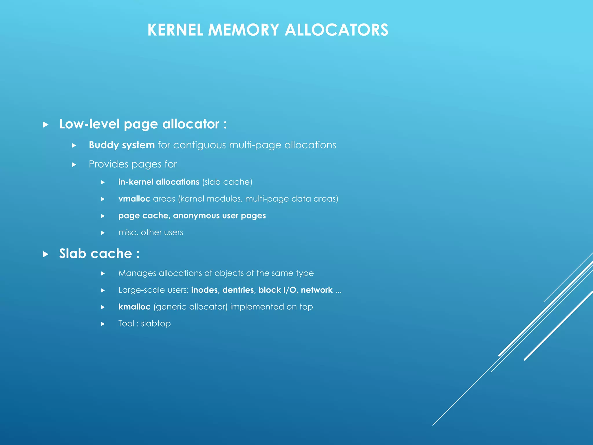 KERNEL MEMORY ALLOCATORS
 Low-level page allocator :
 Buddy system for contiguous multi-page allocations
 Provides pages for
 in-kernel allocations (slab cache)
 vmalloc areas (kernel modules, multi-page data areas)
 page cache, anonymous user pages
 misc. other users
 Slab cache :
 Manages allocations of objects of the same type
 Large-scale users: inodes, dentries, block I/O, network ...
 kmalloc (generic allocator) implemented on top
 Tool : slabtop
 