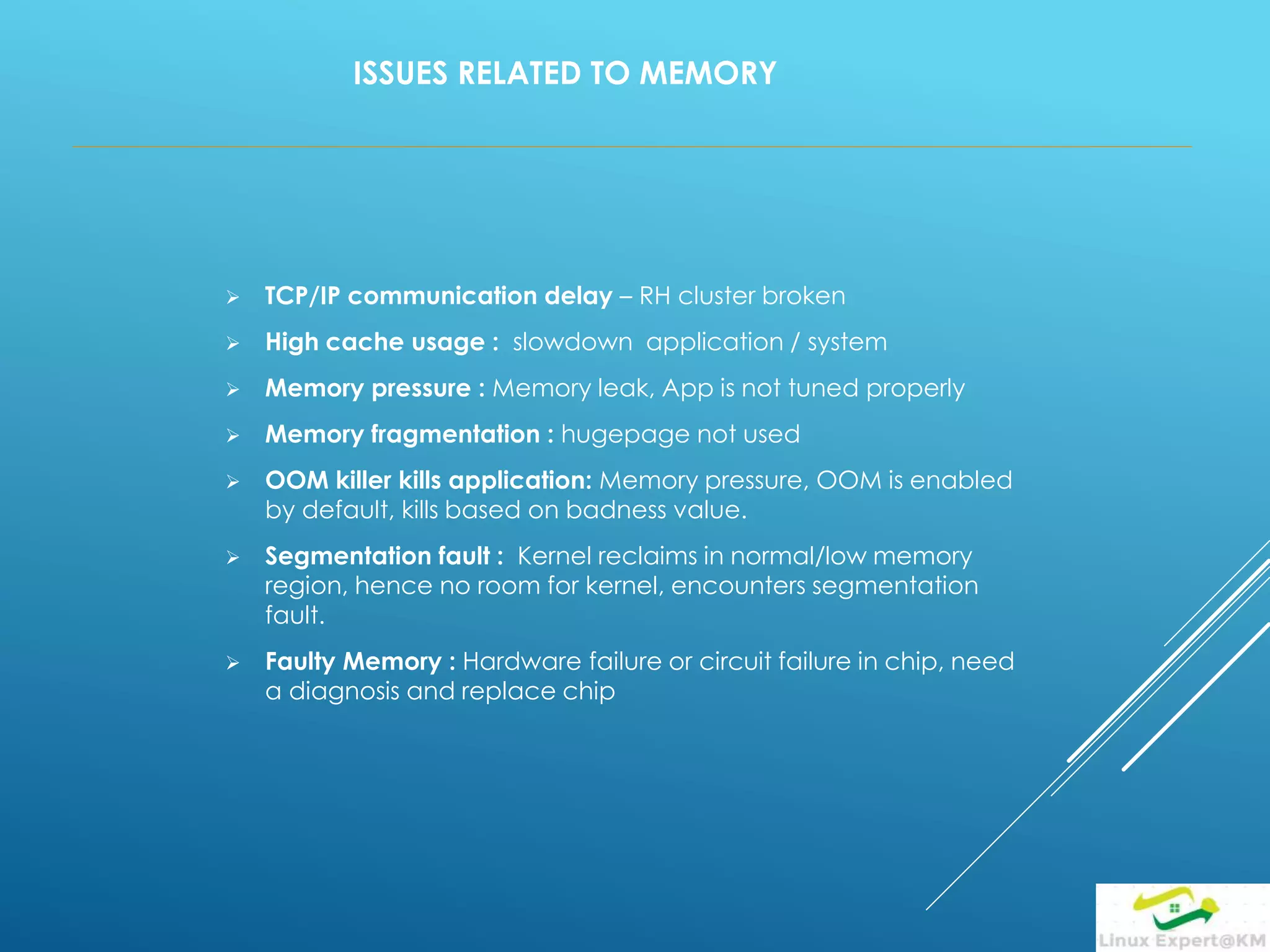 ISSUES RELATED TO MEMORY
 TCP/IP communication delay – RH cluster broken
 High cache usage : slowdown application / system
 Memory pressure : Memory leak, App is not tuned properly
 Memory fragmentation : hugepage not used
 OOM killer kills application: Memory pressure, OOM is enabled
by default, kills based on badness value.
 Segmentation fault : Kernel reclaims in normal/low memory
region, hence no room for kernel, encounters segmentation
fault.
 Faulty Memory : Hardware failure or circuit failure in chip, need
a diagnosis and replace chip
 