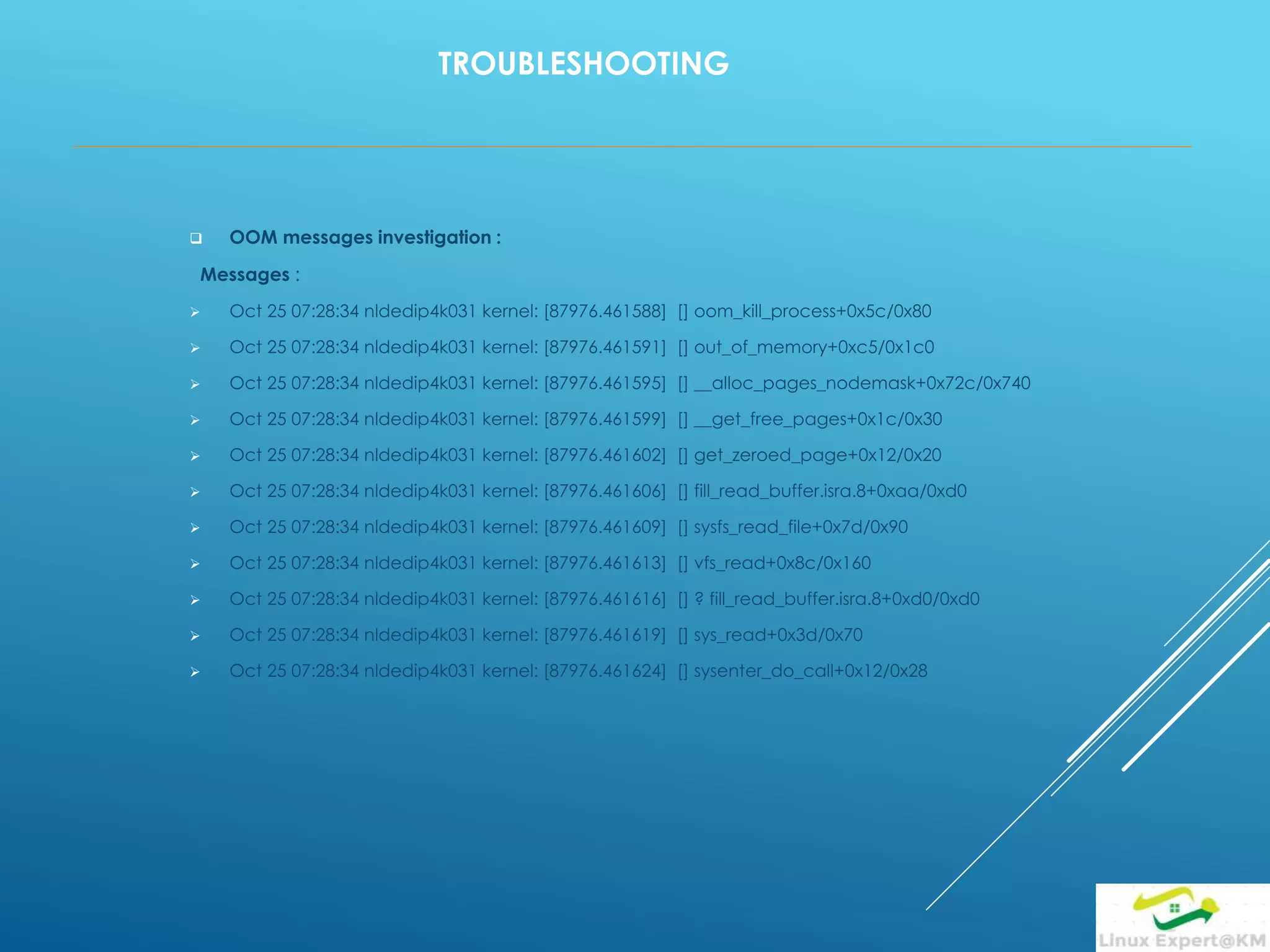 TROUBLESHOOTING
 OOM messages investigation :
Messages :
 Oct 25 07:28:34 nldedip4k031 kernel: [87976.461588] [] oom_kill_process+0x5c/0x80
 Oct 25 07:28:34 nldedip4k031 kernel: [87976.461591] [] out_of_memory+0xc5/0x1c0
 Oct 25 07:28:34 nldedip4k031 kernel: [87976.461595] [] __alloc_pages_nodemask+0x72c/0x740
 Oct 25 07:28:34 nldedip4k031 kernel: [87976.461599] [] __get_free_pages+0x1c/0x30
 Oct 25 07:28:34 nldedip4k031 kernel: [87976.461602] [] get_zeroed_page+0x12/0x20
 Oct 25 07:28:34 nldedip4k031 kernel: [87976.461606] [] fill_read_buffer.isra.8+0xaa/0xd0
 Oct 25 07:28:34 nldedip4k031 kernel: [87976.461609] [] sysfs_read_file+0x7d/0x90
 Oct 25 07:28:34 nldedip4k031 kernel: [87976.461613] [] vfs_read+0x8c/0x160
 Oct 25 07:28:34 nldedip4k031 kernel: [87976.461616] [] ? fill_read_buffer.isra.8+0xd0/0xd0
 Oct 25 07:28:34 nldedip4k031 kernel: [87976.461619] [] sys_read+0x3d/0x70
 Oct 25 07:28:34 nldedip4k031 kernel: [87976.461624] [] sysenter_do_call+0x12/0x28
 