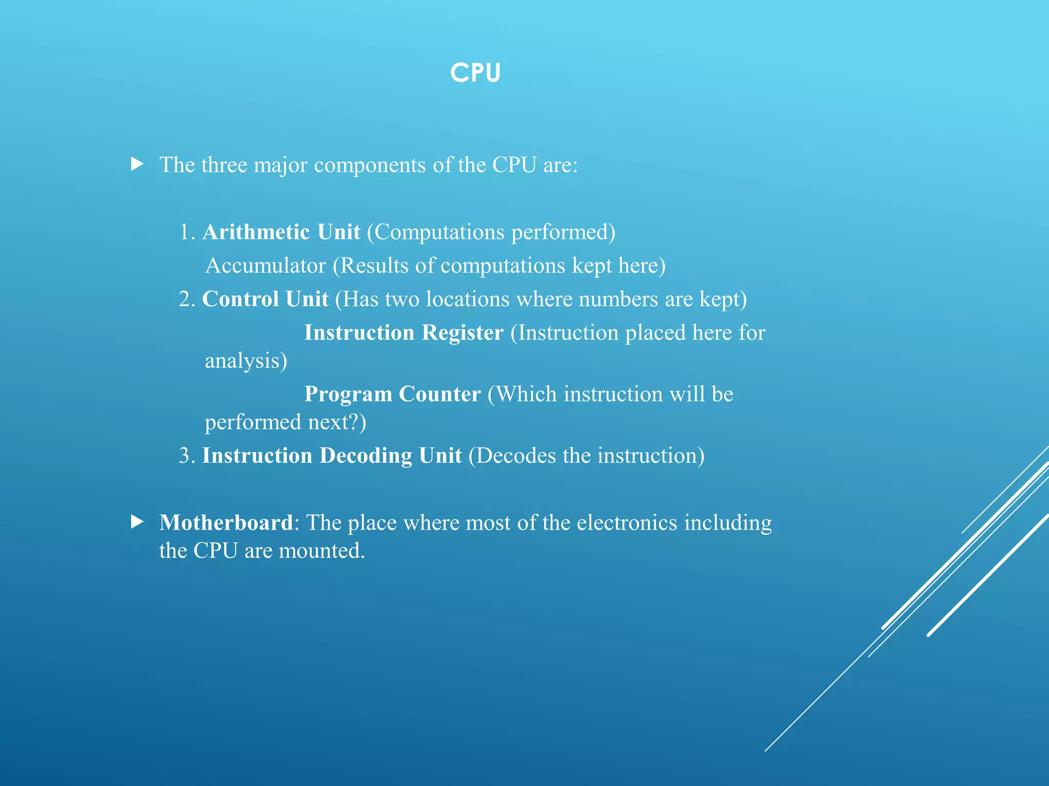 CPU
 The three major components of the CPU are:
1. Arithmetic Unit (Computations performed)
Accumulator (Results of computations kept here)
2. Control Unit (Has two locations where numbers are kept)
Instruction Register (Instruction placed here for
analysis)
Program Counter (Which instruction will be
performed next?)
3. Instruction Decoding Unit (Decodes the instruction)
 Motherboard: The place where most of the electronics including
the CPU are mounted.
 