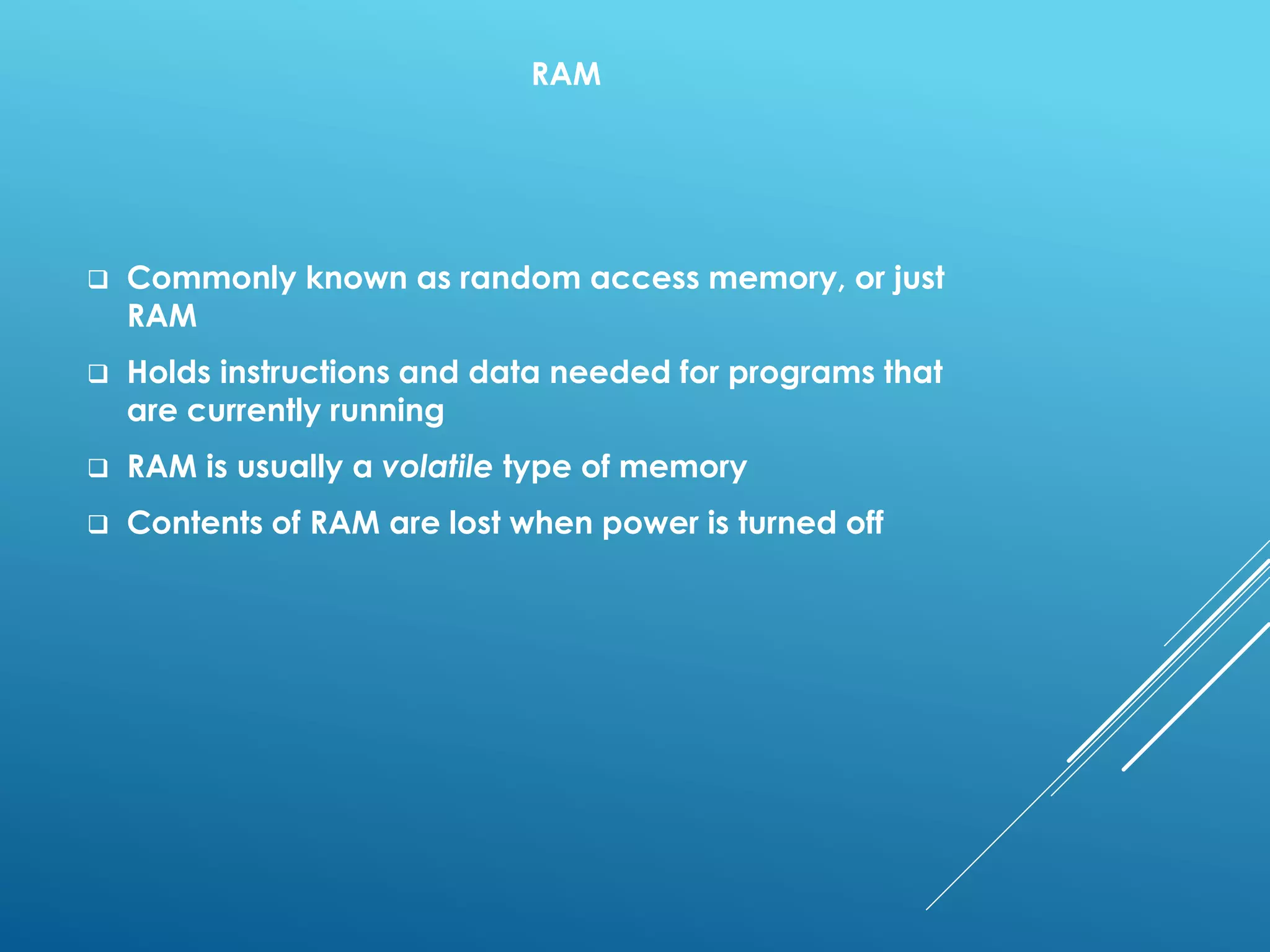 RAM
 Commonly known as random access memory, or just
RAM
 Holds instructions and data needed for programs that
are currently running
 RAM is usually a volatile type of memory
 Contents of RAM are lost when power is turned off
 