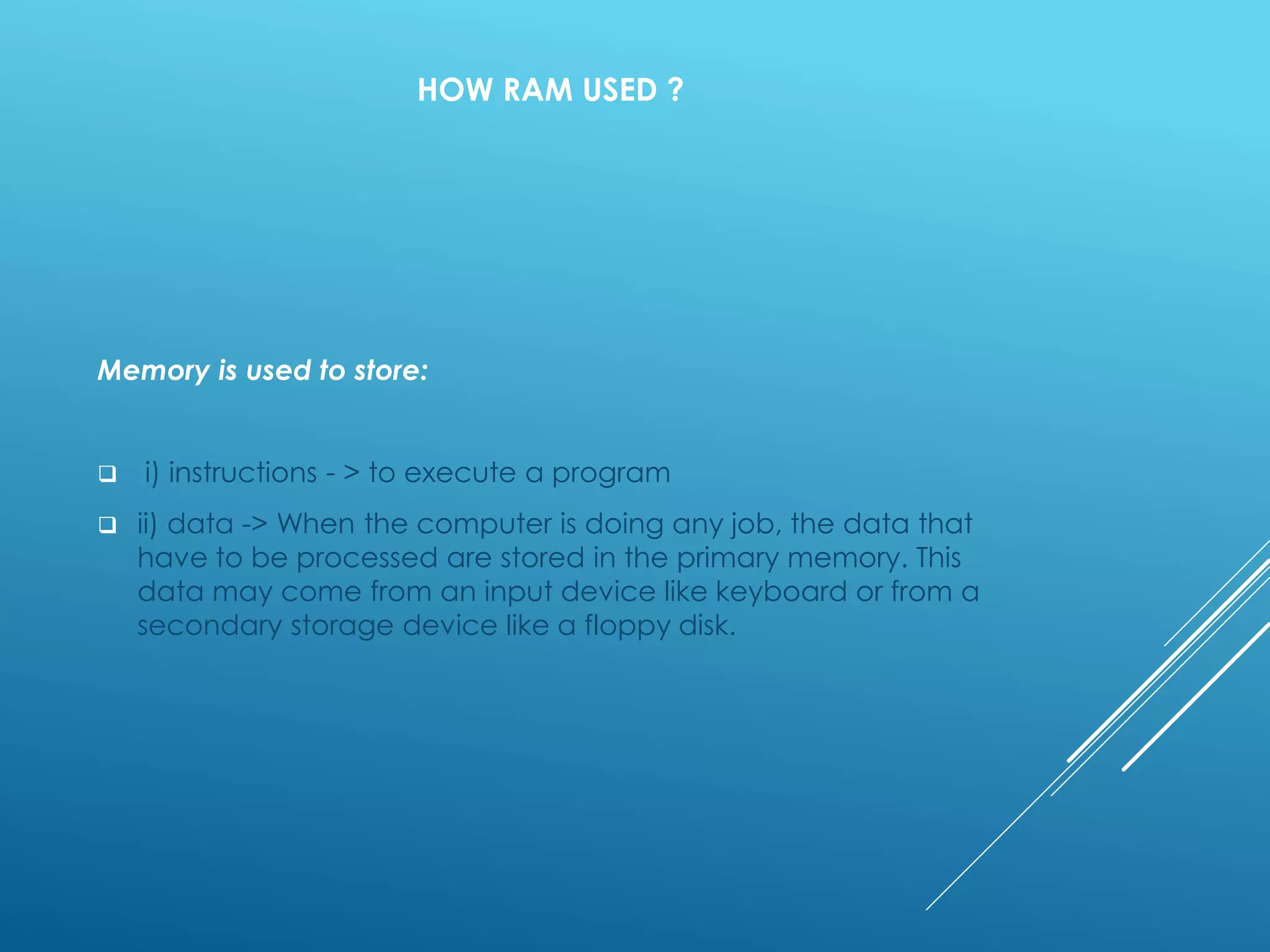 HOW RAM USED ?
Memory is used to store:
 i) instructions - > to execute a program
 ii) data -> When the computer is doing any job, the data that
have to be processed are stored in the primary memory. This
data may come from an input device like keyboard or from a
secondary storage device like a floppy disk.
 