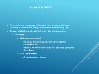 PRIMARY MEMORY
 Primary storage or memory: Where the data & program that are
currently in operation or being accessed are stored during use.
 Consists of electronic circuits: Extremely fast and expensive.
 Two types:
 RAM (non-permanent)
 Programs and data can be stored here for the
computer’s use.
 Volatile: All information will be lost once the computer
shuts down.
 ROM (permanent)
 Contents do not change.
 