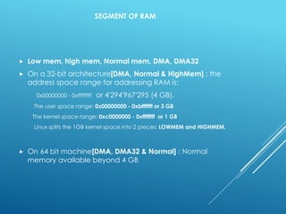 SEGMENT OF RAM
 Low mem, high mem, Normal mem, DMA, DMA32
 On a 32-bit architecture[DMA, Normal & HighMem] : the
address space range for addressing RAM is:
0x00000000 - 0xffffffff or 4'294'967'295 (4 GB).
The user space range: 0x00000000 - 0xbfffffff or 3 GB
The kernel space range: 0xc0000000 - 0xffffffff or 1 GB
Linux splits the 1GB kernel space into 2 pieces: LOWMEM and HIGHMEM.
 On 64 bit machine[DMA, DMA32 & Normal] : Normal
memory available beyond 4 GB
 