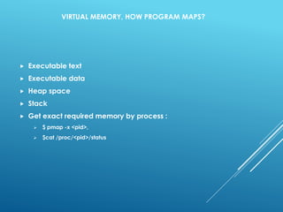 VIRTUAL MEMORY, HOW PROGRAM MAPS?
 Executable text
 Executable data
 Heap space
 Stack
 Get exact required memory by process :
 $ pmap -x <pid>,
 $cat /proc/<pid>/status
 