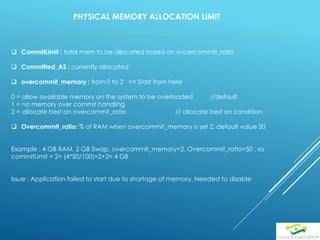 PHYSICAL MEMORY ALLOCATION LIMIT
 CommitLimit : total mem to be allocated based on ovcercommit_ratio
 Committed_AS : currently allocated
 overcommit_memory : from 0 to 2 << Start from here
0 = allow available memory on the system to be overloaded //default
1 = no memory over commit handling
2 = allocate best on overcommit_ratio // allocate best on condition
 Overcommit_ratio: % of RAM when overcommit_memory is set 2, default value 50
Example : 4 GB RAM, 2 GB Swap, overcommit_memory=2, Overcommit_ratio=50 , so
commitLimit = 2+ (4*50/100)=2+2= 4 GB
Issue : Application failed to start due to shortage of memory, Needed to disable
 